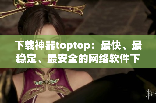 下載神器toptop：最快、最穩(wěn)定、最安全的網(wǎng)絡(luò)軟件下載工具！