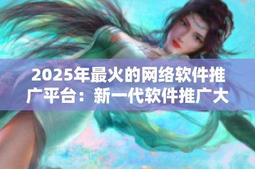 2025年最火的網(wǎng)絡(luò)軟件推廣平臺：新一代軟件推廣大咖必備的神器