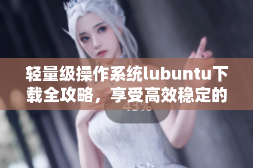 輕量級操作系統(tǒng)lubuntu下載全攻略，享受高效穩(wěn)定的軟件體驗