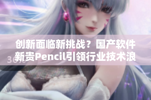 創(chuàng)新面臨新挑戰(zhàn)？國(guó)產(chǎn)軟件新貴Pencil引領(lǐng)行業(yè)技術(shù)浪潮