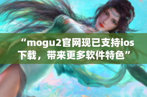 “mogu2官網現(xiàn)已支持ios下載，帶來更多軟件特色”