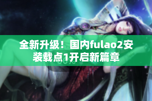 全新升級！國內fulao2安裝載點1開啟新篇章