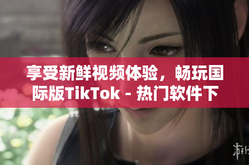 享受新鮮視頻體驗，暢玩國際版TikTok - 熱門軟件下載