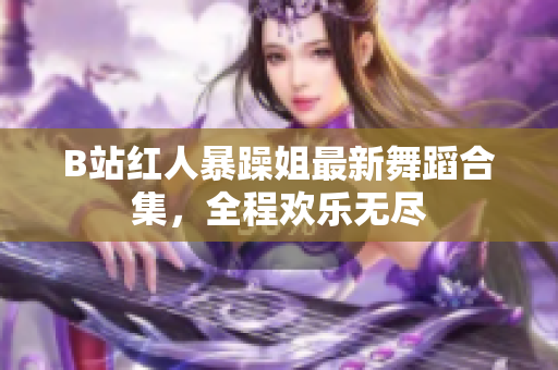 B站紅人暴躁姐最新舞蹈合集，全程歡樂無盡