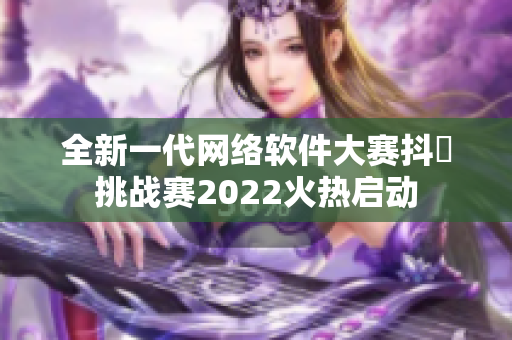 全新一代網(wǎng)絡(luò)軟件大賽抖抈挑戰(zhàn)賽2022火熱啟動(dòng)