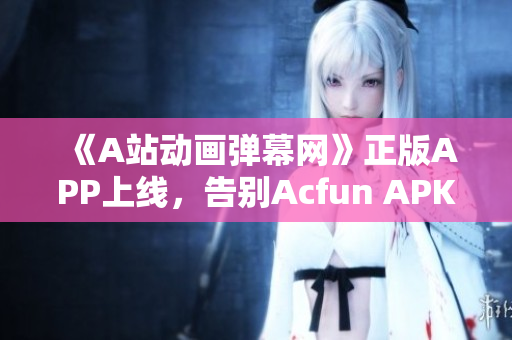 《A站動畫彈幕網(wǎng)》正版APP上線，告別Acfun APK黃化版，暢享高清視頻！