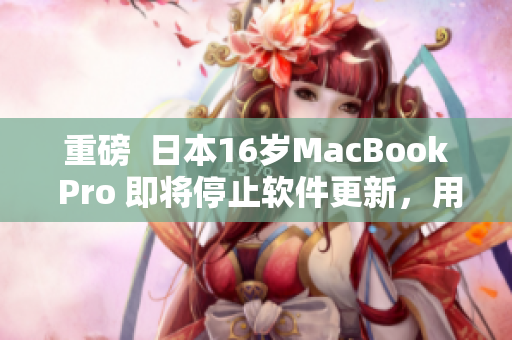 重磅  日本16歲MacBook Pro 即將停止軟件更新，用戶應當如何應對？