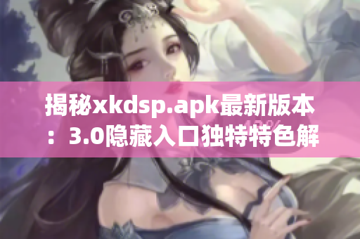 揭秘xkdsp.apk最新版本：3.0隱藏入口獨(dú)特特色解析