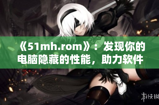 《51mh.rom》：發(fā)現(xiàn)你的電腦隱藏的性能，助力軟件性能提升！