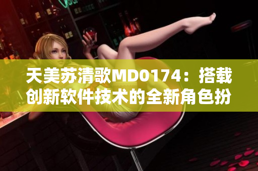 天美蘇清歌MD0174：搭載創(chuàng)新軟件技術(shù)的全新角色扮演利器