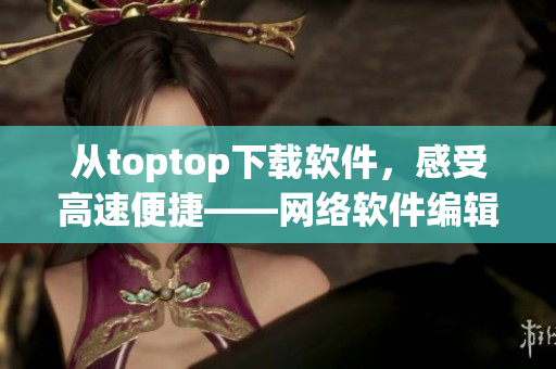 從toptop下載軟件，感受高速便捷——網(wǎng)絡(luò)軟件編輯推薦