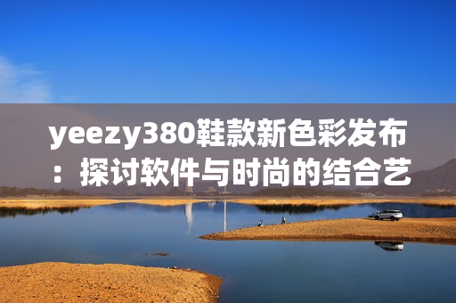 yeezy380鞋款新色彩發(fā)布：探討軟件與時尚的結(jié)合藝術(shù)