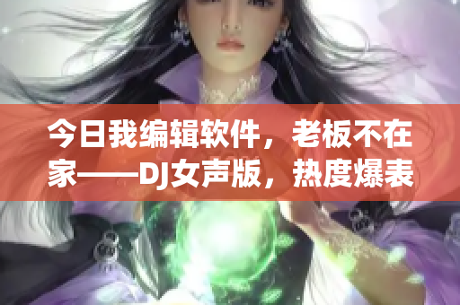 今日我編輯軟件，老板不在家——DJ女聲版，熱度爆表！