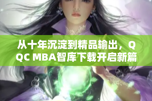 從十年沉淀到精品輸出，QQC MBA智庫下載開啟新篇章