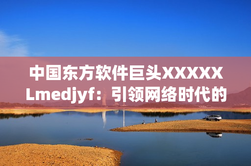 中國東方軟件巨頭XXXXXLmedjyf：引領(lǐng)網(wǎng)絡(luò)時代的創(chuàng)新力量