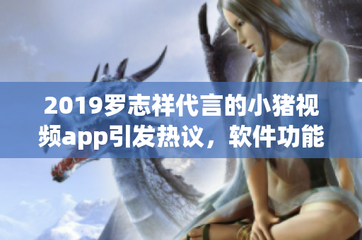 2019羅志祥代言的小豬視頻app引發(fā)熱議，軟件功能深度解析