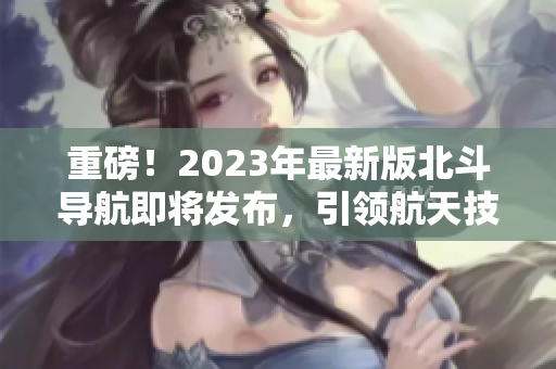 重磅！2023年最新版北斗導(dǎo)航即將發(fā)布，引領(lǐng)航天技術(shù)革新！