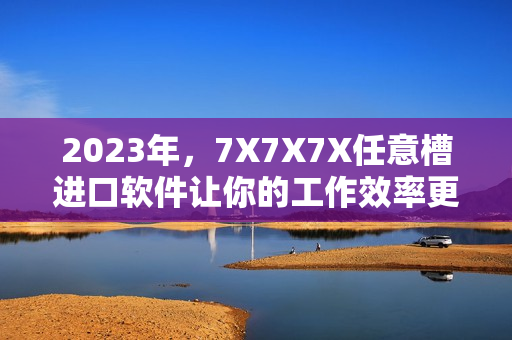 2023年，7X7X7X任意槽進(jìn)口軟件讓你的工作效率更高！