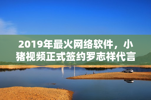 2019年最火網(wǎng)絡(luò)軟件，小豬視頻正式簽約羅志祥代言