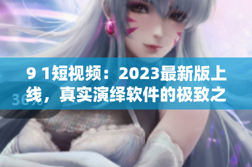 9 1短視頻：2023最新版上線，真實(shí)演繹軟件的極致之美！