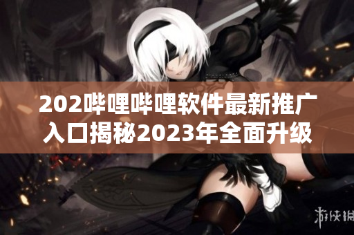 202嗶哩嗶哩軟件最新推廣入口揭秘2023年全面升級，獨家功能大揭秘