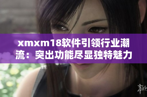 xmxm18軟件引領(lǐng)行業(yè)潮流：突出功能盡顯獨特魅力