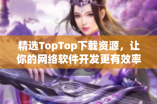 精選TopTop下載資源，讓你的網(wǎng)絡(luò)軟件開發(fā)更有效率