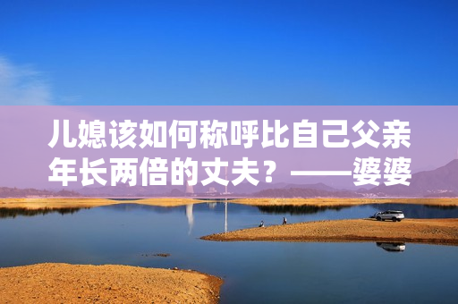 兒媳該如何稱(chēng)呼比自己父親年長(zhǎng)兩倍的丈夫？——婆婆與兒媳間的尷尬稱(chēng)呼問(wèn)題