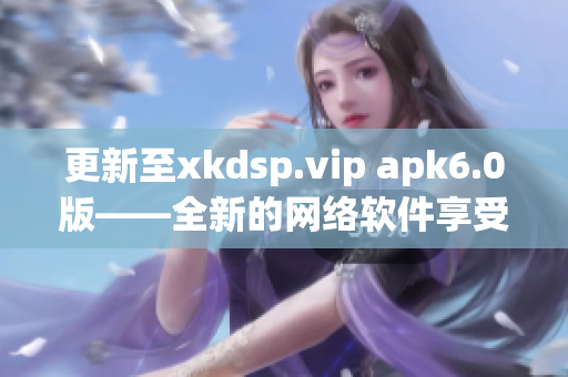 更新至xkdsp.vip apk6.0版——全新的網(wǎng)絡(luò)軟件享受