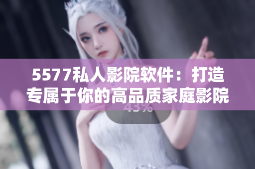 5577私人影院軟件：打造專屬于你的高品質(zhì)家庭影院體驗！