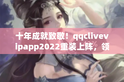 十年成就致敬！qqclivevipapp2022重裝上陣，領(lǐng)跑網(wǎng)絡(luò)軟件行業(yè)