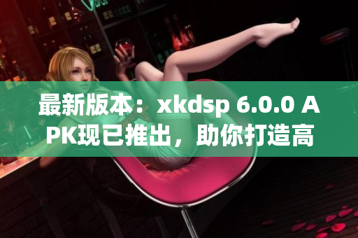 最新版本：xkdsp 6.0.0 APK現(xiàn)已推出，助你打造高效網絡應用