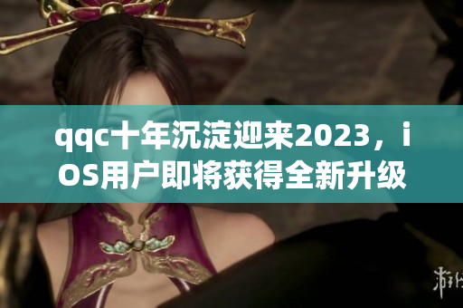 qqc十年沉淀迎來2023，iOS用戶即將獲得全新升級體驗