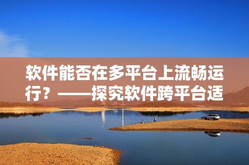 軟件能否在多平臺上流暢運行？——探究軟件跨平臺適配問題