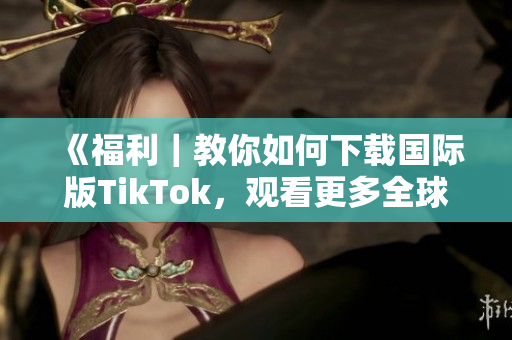 《福利｜教你如何下載國(guó)際版TikTok，觀看更多全球熱門內(nèi)容！》