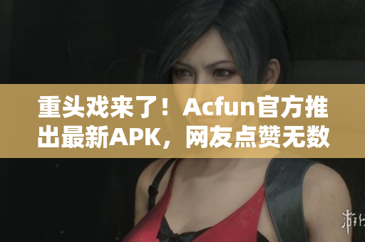 重頭戲來了！Acfun官方推出最新APK，網(wǎng)友點贊無數(shù)！