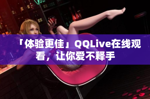 「體驗(yàn)更佳」QQLive在線觀看，讓你愛不釋手