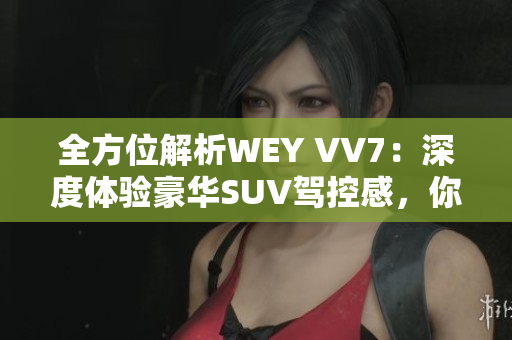 全方位解析WEY VV7：深度體驗豪華SUV駕控感，你需要知道的所有信息