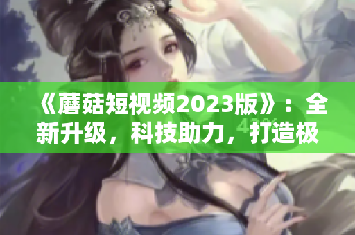 《蘑菇短視頻2023版》：全新升級(jí)，科技助力，打造極致網(wǎng)絡(luò)體驗(yàn)