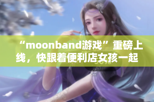 “moonband游戲”重磅上線，快跟著便利店女孩一起玩!