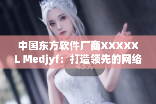 中國東方軟件廠商XXXXXL Medjyf：打造領(lǐng)先的網(wǎng)絡(luò)軟件技術(shù)