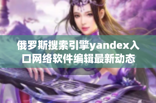 俄羅斯搜索引擎yandex入口網(wǎng)絡(luò)軟件編輯最新動態(tài)