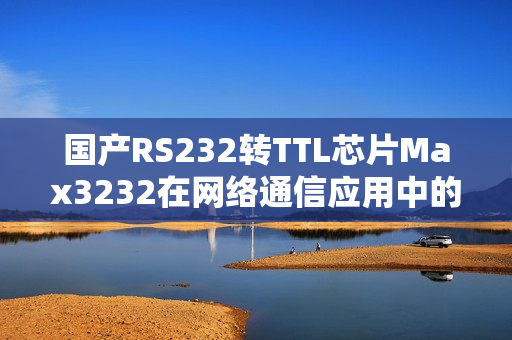 國(guó)產(chǎn)RS232轉(zhuǎn)TTL芯片Max3232在網(wǎng)絡(luò)通信應(yīng)用中的優(yōu)越性