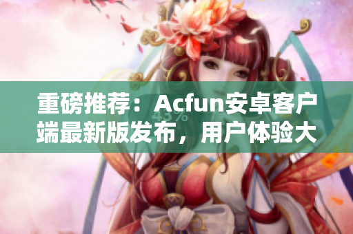 重磅推薦：Acfun安卓客戶端最新版發(fā)布，用戶體驗大幅提升