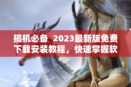 搞機(jī)必備  2023最新版免費(fèi)下載安裝教程，快速掌握軟件使用技巧