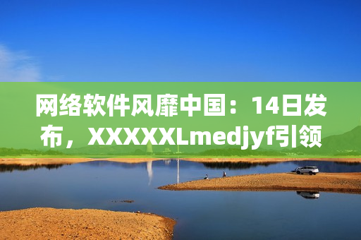 網(wǎng)絡(luò)軟件風(fēng)靡中國(guó)：14日發(fā)布，XXXXXLmedjyf引領(lǐng)行業(yè)新潮流