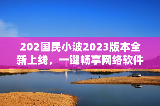 202國民小波2023版本全新上線，一鍵暢享網(wǎng)絡(luò)軟件奇趣體驗(yàn)