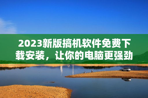 2023新版搞機(jī)軟件免費(fèi)下載安裝，讓你的電腦更強(qiáng)勁