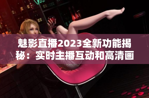 魅影直播2023全新功能揭秘：實時主播互動和高清畫質(zhì)提升