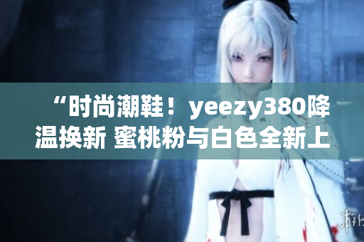 “時尚潮鞋！yeezy380降溫換新 蜜桃粉與白色全新上市”